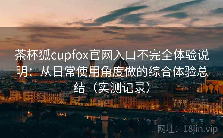 茶杯狐cupfox官网入口不完全体验说明:从日常使用角度做的综合体验总结(实测记录) 第2张 茶杯狐cupfox官网入口不完全体验说明:从日常使用角度做的综合体验总结(实测记录) 第2张