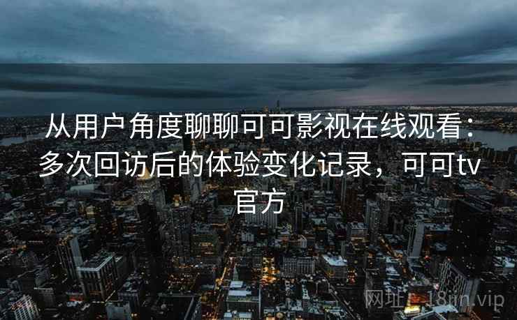 从用户角度聊聊可可影视在线观看：多次回访后的体验变化记录，可可tv官方
