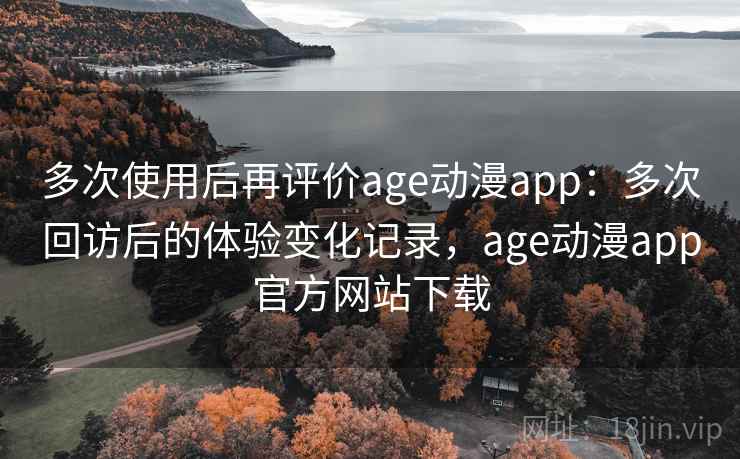 多次使用后再评价age动漫app：多次回访后的体验变化记录，age动漫app官方网站下载