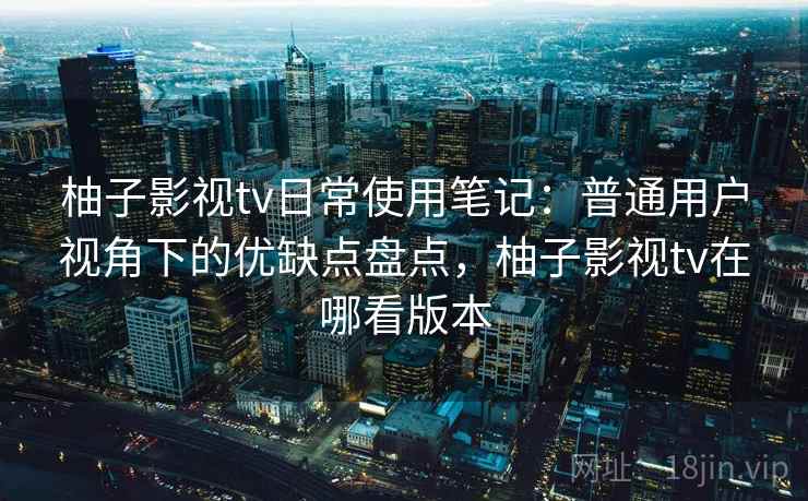 柚子影视tv日常使用笔记：普通用户视角下的优缺点盘点，柚子影视tv在哪看版本