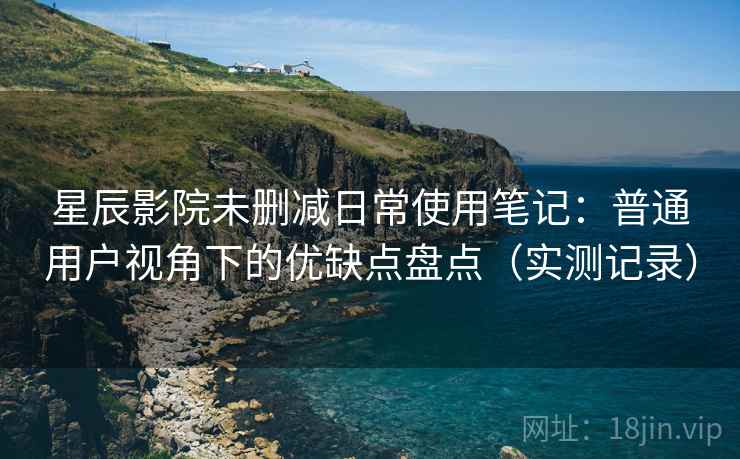 星辰影院未删减日常使用笔记：普通用户视角下的优缺点盘点（实测记录）