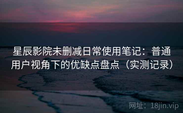 星辰影院未删减日常使用笔记：普通用户视角下的优缺点盘点（实测记录）  第2张