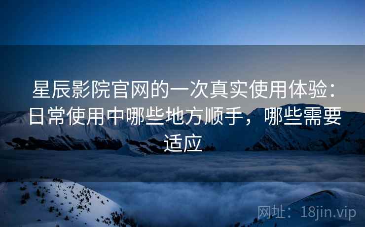 星辰影院官网的一次真实使用体验：日常使用中哪些地方顺手，哪些需要适应