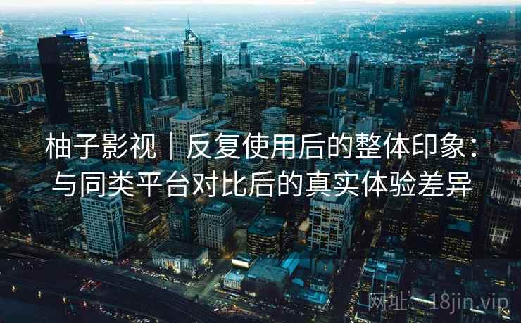 柚子影视|反复使用后的整体印象:与同类平台对比后的真实体验差异 第2张 柚子影视|反复使用后的整体印象:与同类平台对比后的真实体验差异 第2张