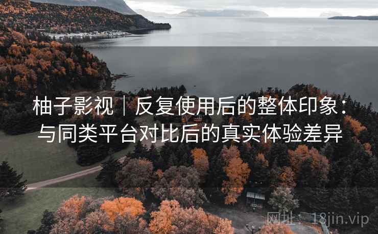 柚子影视｜反复使用后的整体印象：与同类平台对比后的真实体验差异