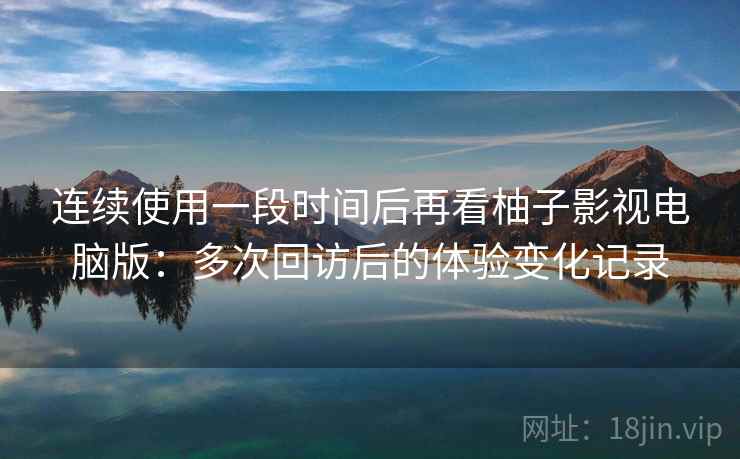 连续使用一段时间后再看柚子影视电脑版：多次回访后的体验变化记录  第2张