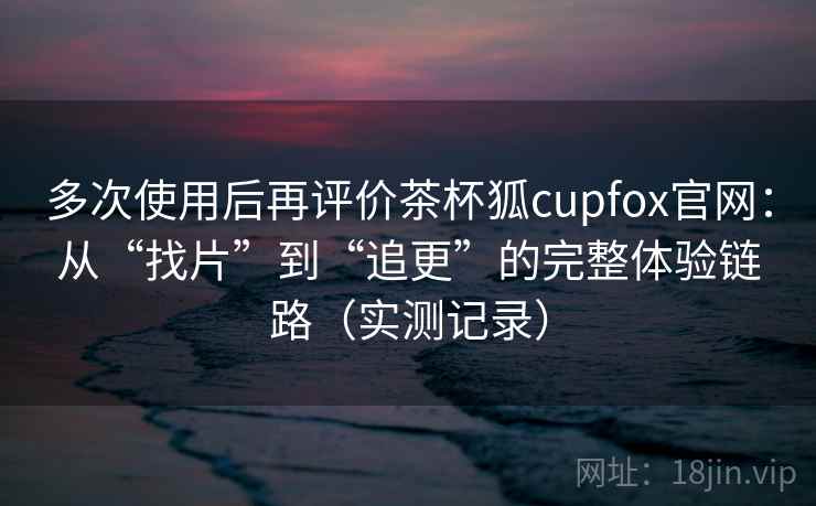 多次使用后再评价茶杯狐cupfox官网：从“找片”到“追更”的完整体验链路（实测记录）