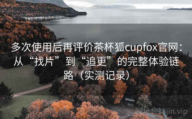 多次使用后再评价茶杯狐cupfox官网:从“找片”到“追更”的完整体验链路(实测记录) 第2张 多次使用后再评价茶杯狐cupfox官网:从“找片”到“追更”的完整体验链路(实测记录) 第2张