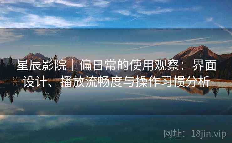 星辰影院｜偏日常的使用观察：界面设计、播放流畅度与操作习惯分析