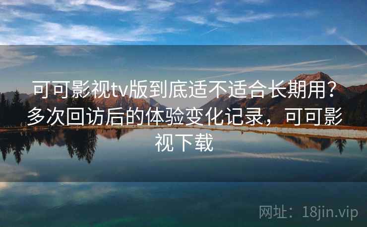 可可影视tv版到底适不适合长期用？多次回访后的体验变化记录，可可影视下载